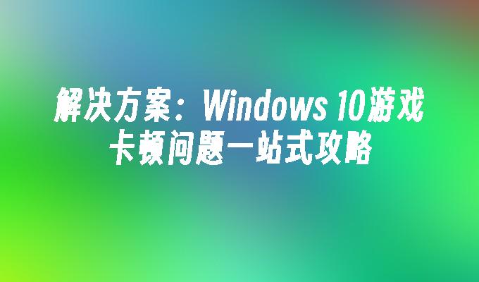 解决方案：Windows 10游戏卡顿问题一站式攻略