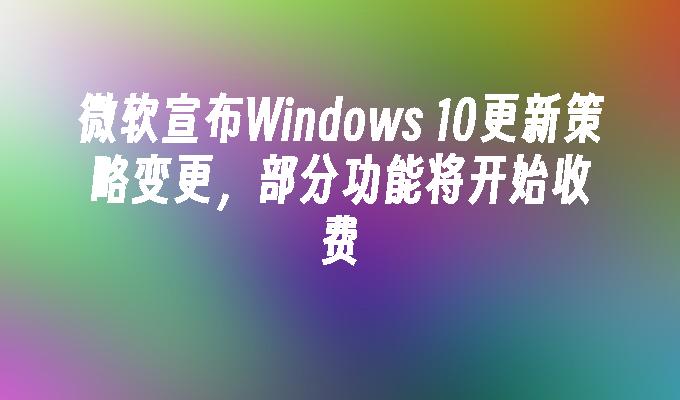 微软宣布Windows 10更新策略变更，部分功能将开始收费