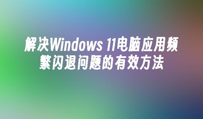 解决Windows 11电脑应用频繁闪退问题的有效方法