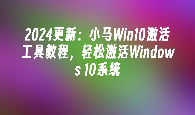 2024更新：小马Win10激活工具教程，轻松激活Windows 10系统