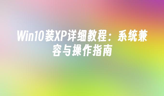 Win10装XP详细教程：系统兼容与操作指南