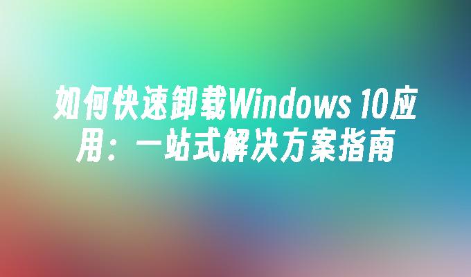 如何快速卸载Windows 10应用：一站式解决方案指南