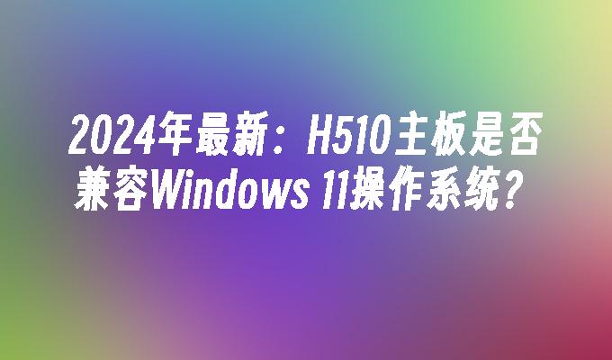 2024年最新：H510主板是否兼容Windows 11操作系统？