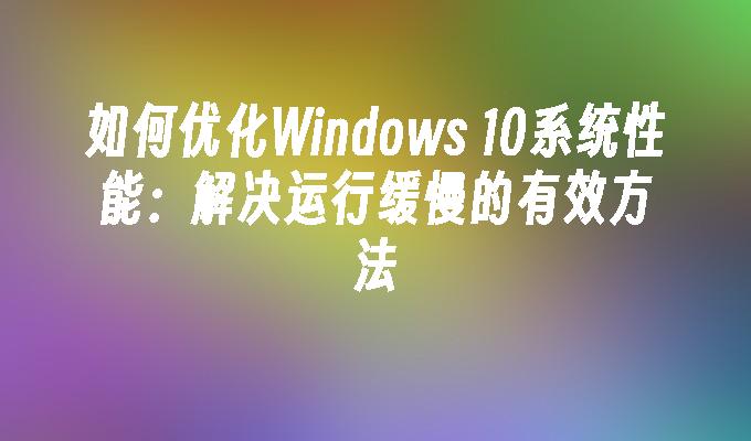 如何优化Windows 10系统性能：解决运行缓慢的有效方法