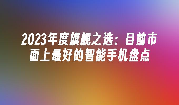 2023年度旗舰之选：目前市面上最好的智能手机盘点