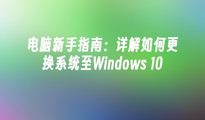 电脑新手指南：详解如何更换系统至Windows 10