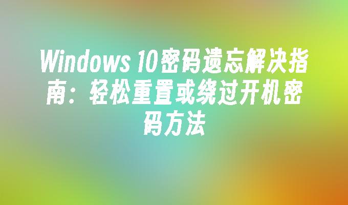 Windows 10密码遗忘解决指南：轻松重置或绕过开机密码方法