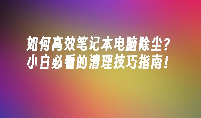 如何高效笔记本电脑除尘？小白必看的清理技巧指南！