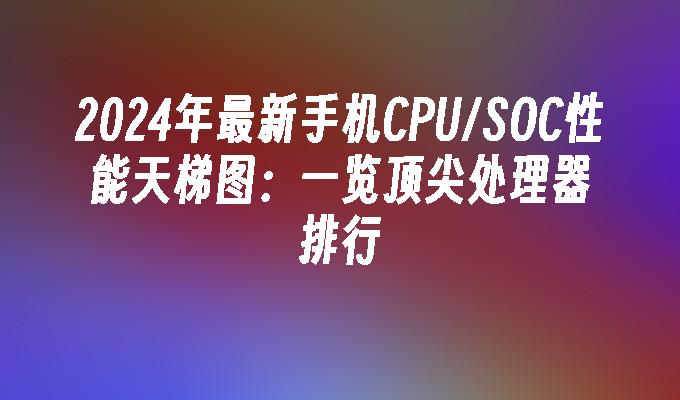 2024年最新手机CPU/SOC性能天梯图：一览顶尖处理器排行