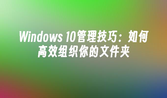 Windows 10管理技巧：如何高效组织你的文件夹