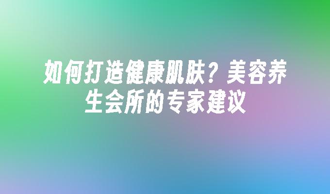 如何打造健康肌肤？美容养生会所的专家建议