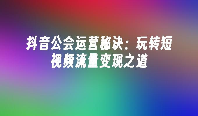 抖音公会运营秘诀：玩转短视频流量变现之道