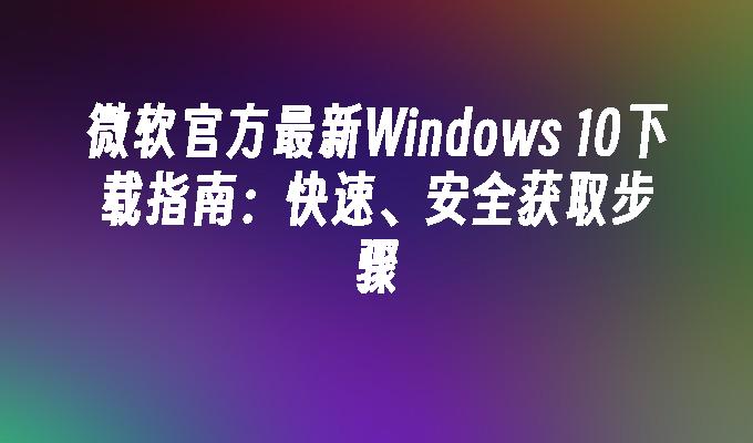 微软官方最新Windows 10下载指南：快速、安全获取步骤