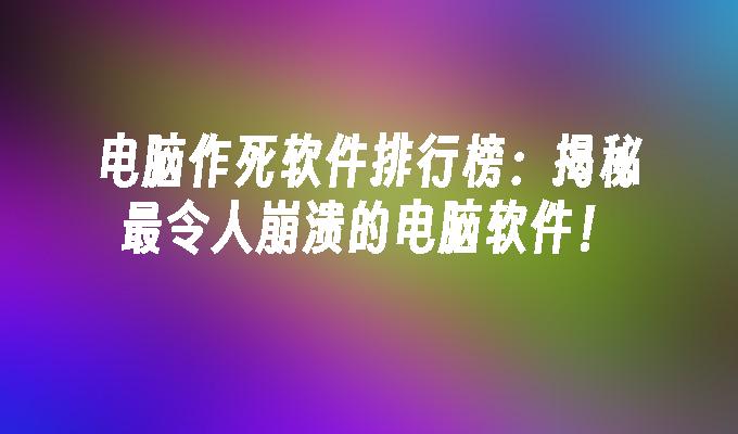 电脑作死软件排行榜：揭秘最令人崩溃的电脑软件！