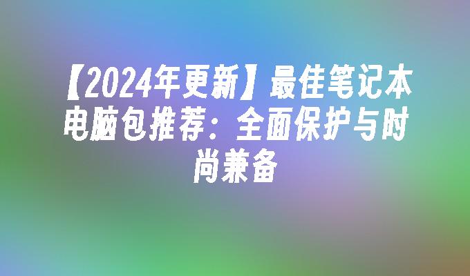 【2024年更新】最佳笔记本电脑包推荐：全面保护与时尚兼备