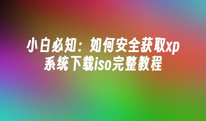 小白必知：如何安全获取xp系统下载iso完整教程