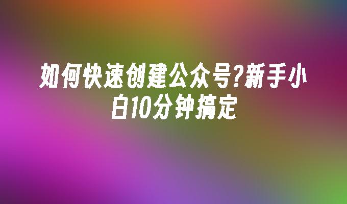 如何快速创建公众号?新手小白10分钟搞定