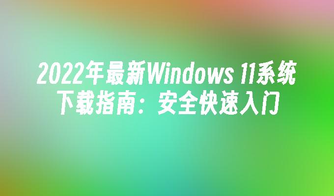 2022年最新Windows 11系统下载指南：安全快速入门