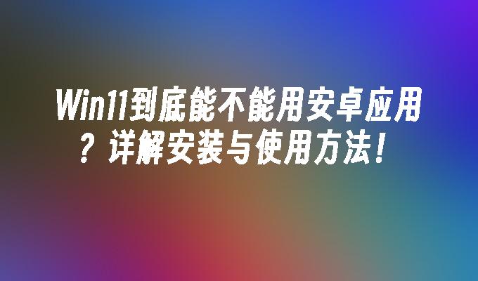 Win11到底能不能用安卓应用？详解安装与使用方法！