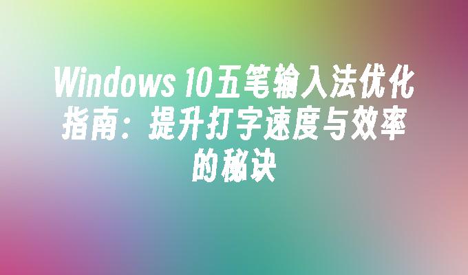 Windows 10五笔输入法优化指南：提升打字速度与效率的秘诀