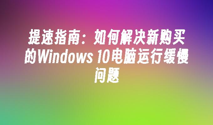 提速指南：如何解决新购买的Windows 10电脑运行缓慢问题