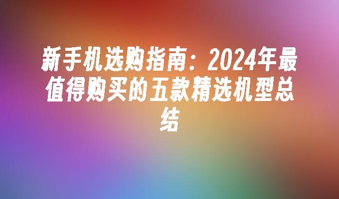 新手机选购指南：2024年最值得购买的五款精选机型总结