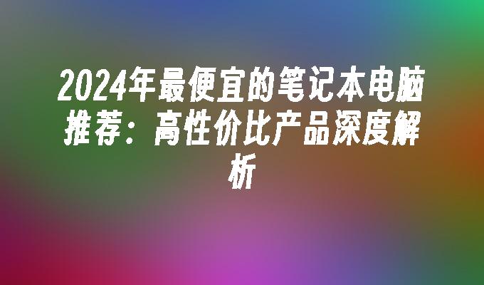 2024年最便宜的笔记本电脑推荐：高性价比产品深度解析