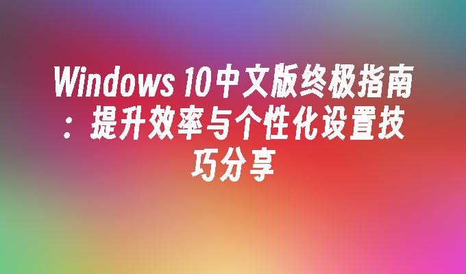 Windows 10中文版终极指南：提升效率与个性化设置技巧分享