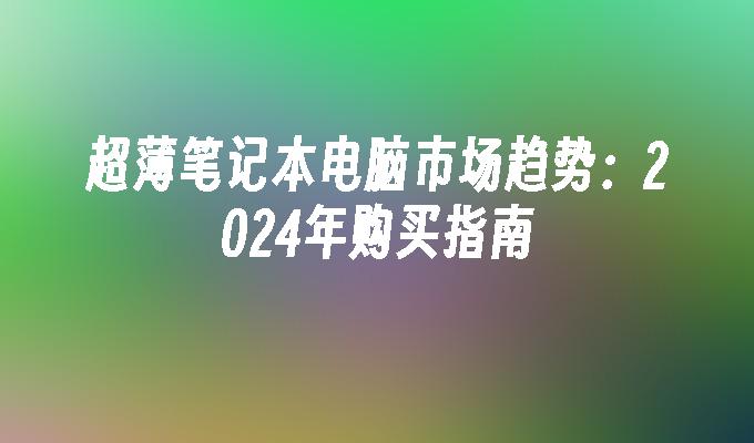 超薄笔记本电脑市场趋势：2024年购买指南