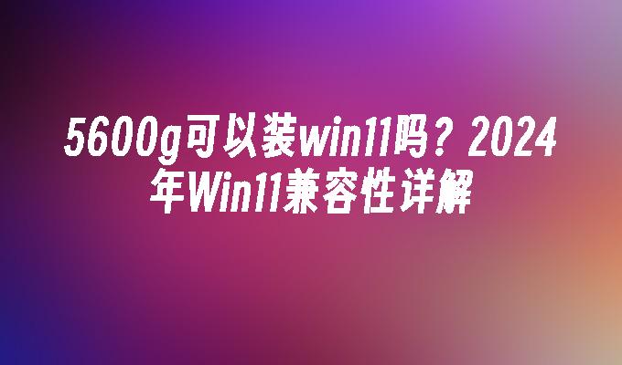 5600g可以装win11吗？2024年Win11兼容性详解