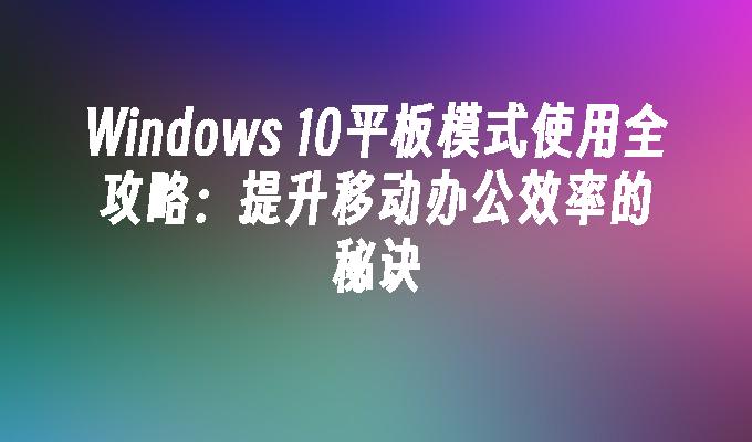 Windows 10平板模式使用全攻略：提升移动办公效率的秘诀