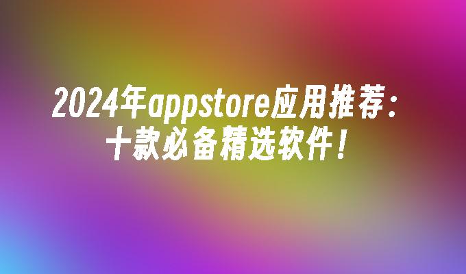 2024年appstore应用推荐：十款必备精选软件！