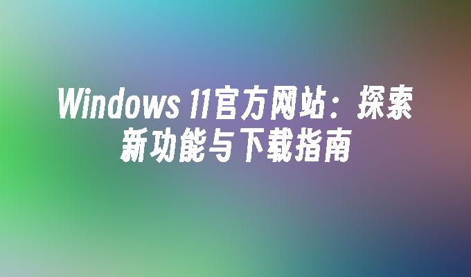 Windows 11官方网站：探索新功能与下载指南