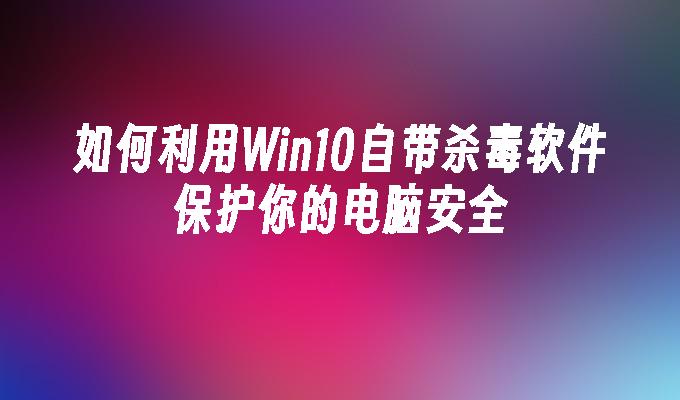 如何利用Win10自带杀毒软件保护你的电脑安全