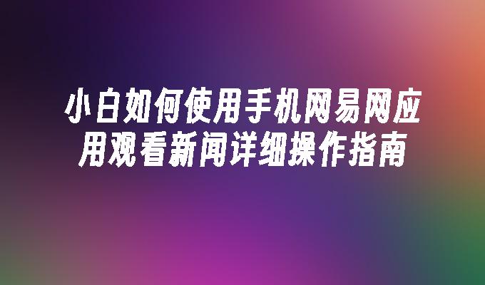 小白如何使用手机网易网应用观看新闻详细操作指南