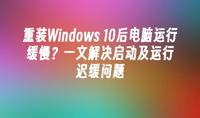 重装Windows 10后电脑运行缓慢？一文解决启动及运行迟缓问题