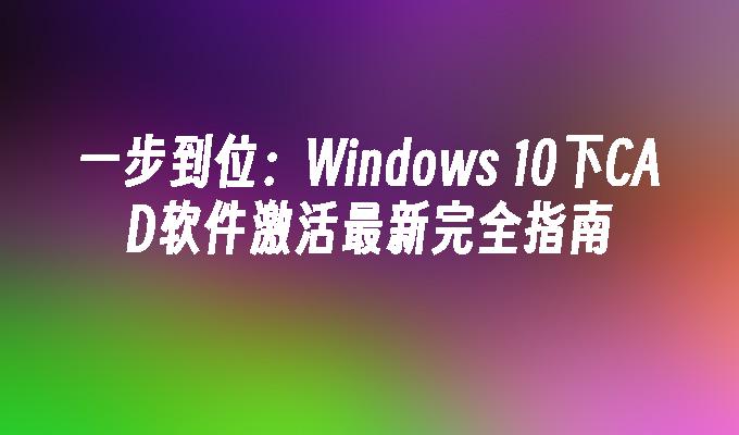 一步到位：Windows 10下CAD软件激活最新完全指南