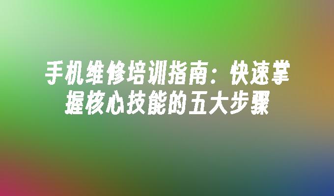 手机维修培训指南：快速掌握核心技能的五大步骤