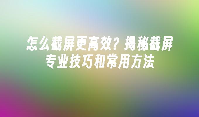 怎么截屏更高效？揭秘截屏专业技巧和常用方法