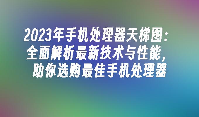 2023年手机处理器天梯图：全面解析最新技术与性能，助你选购最佳手机处理器