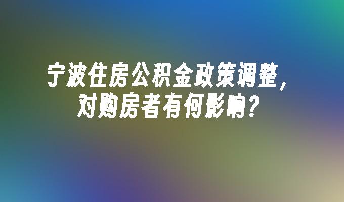 宁波住房公积金政策调整，对购房者有何影响？