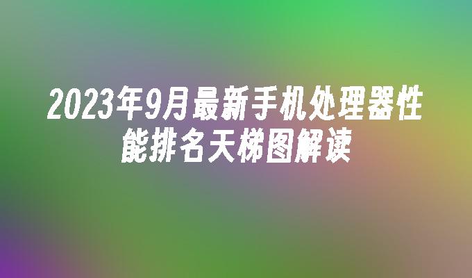 2023年9月最新手机处理器性能排名天梯图解读