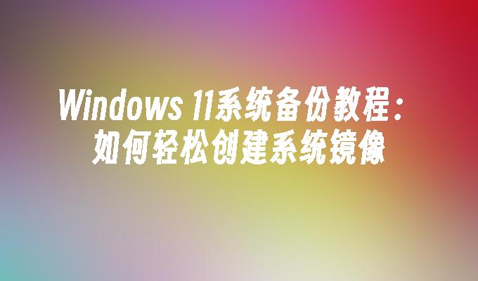 Windows 11系统备份教程：如何轻松创建系统镜像