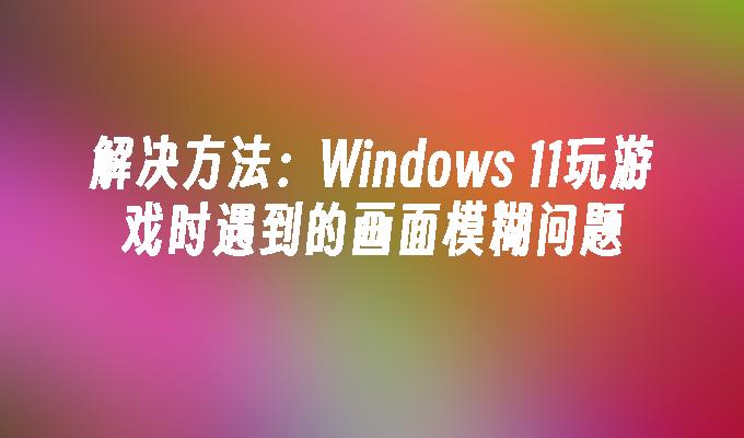 解决方法：Windows 11玩游戏时遇到的画面模糊问题